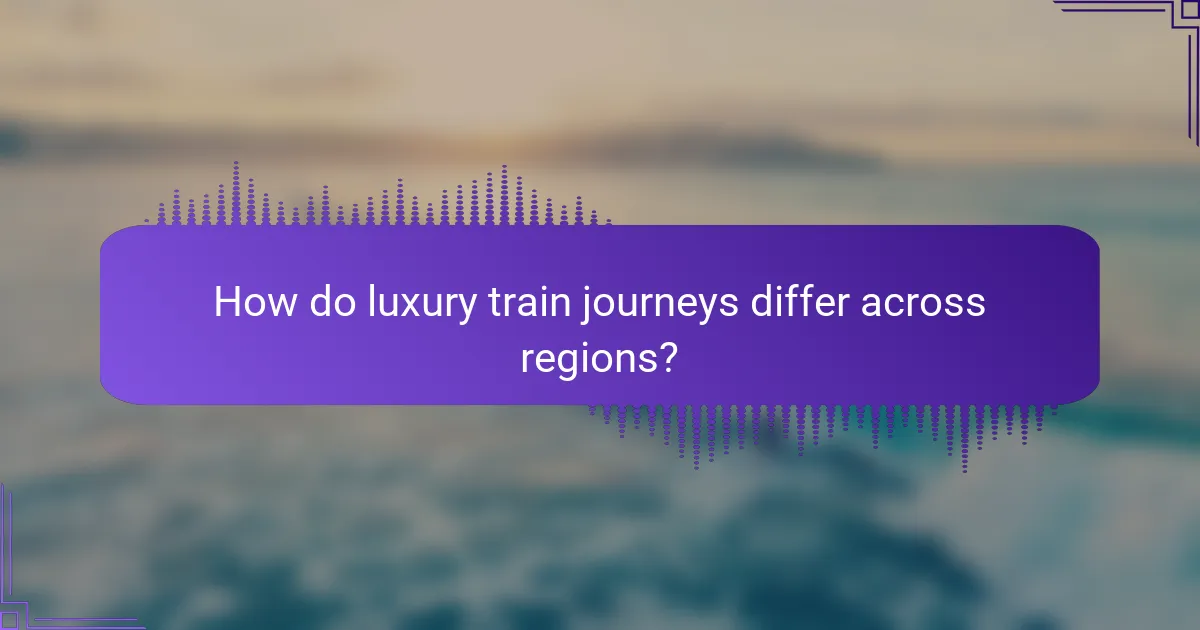 How do luxury train journeys differ across regions?