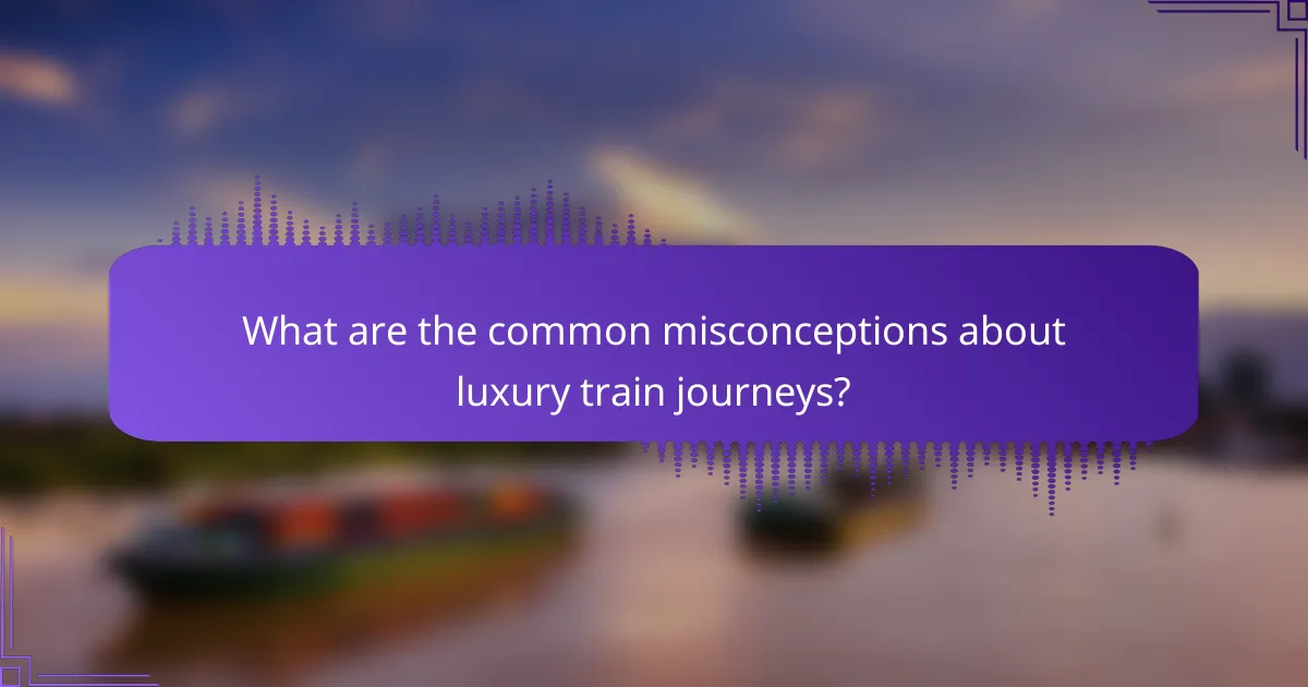 What are the common misconceptions about luxury train journeys?
