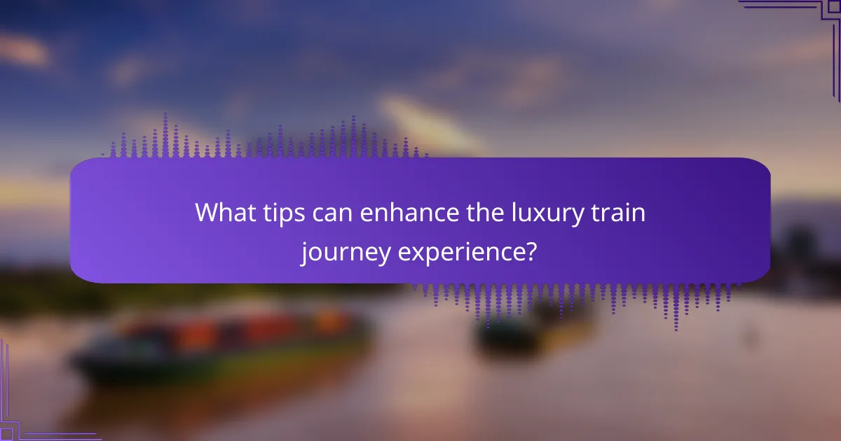 What tips can enhance the luxury train journey experience?
